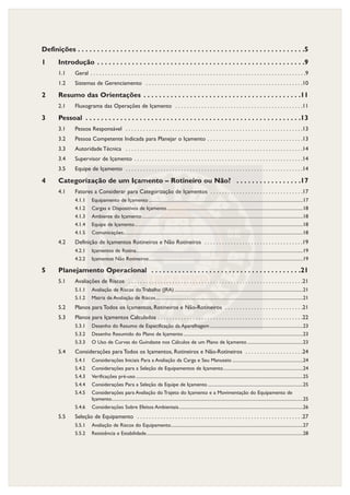 Definições . . . . . . . . . . . . . . . . . . . . . . . . . . . . . . . . . . . . . . . . . . . . . . . . . . . . . . . . . . .5
1 Introdução . . . . . . . . . . . . . . . . . . . . . . . . . . . . . . . . . . . . . . . . . . . . . . . . . . . . . .9
1.1 Geral . . . . . . . . . . . . . . . . . . . . . . . . . . . . . . . . . . . . . . . . . . . . . . . . . . . . . . . . . . . . . . . . . . . . . . . . . .9
1.2 Sistemas de Gerenciamento . . . . . . . . . . . . . . . . . . . . . . . . . . . . . . . . . . . . . . . . . . . . . . . . . . . . . .10
2 Resumo das Orientações . . . . . . . . . . . . . . . . . . . . . . . . . . . . . . . . . . . . . . . . .11
2.1 Fluxograma das Operações de Içamento . . . . . . . . . . . . . . . . . . . . . . . . . . . . . . . . . . . . . . . . . . . .11
3 Pessoal . . . . . . . . . . . . . . . . . . . . . . . . . . . . . . . . . . . . . . . . . . . . . . . . . . . . . . . .13
3.1 Pessoa Responsável . . . . . . . . . . . . . . . . . . . . . . . . . . . . . . . . . . . . . . . . . . . . . . . . . . . . . . . . . . . . .13
3.2 Pessoa Competente Indicada para Planejar o Içamento . . . . . . . . . . . . . . . . . . . . . . . . . . . . . . . . .13
3.3 Autoridade Técnica . . . . . . . . . . . . . . . . . . . . . . . . . . . . . . . . . . . . . . . . . . . . . . . . . . . . . . . . . . . . .14
3.4 Supervisor de Içamento . . . . . . . . . . . . . . . . . . . . . . . . . . . . . . . . . . . . . . . . . . . . . . . . . . . . . . . . . .14
3.5 Equipe de Içamento . . . . . . . . . . . . . . . . . . . . . . . . . . . . . . . . . . . . . . . . . . . . . . . . . . . . . . . . . . . . .14
4 Categorização de um Içamento – Rotineiro ou Não? . . . . . . . . . . . . . . . . .17
4.1 Fatores a Considerar para Categorização de Içamentos . . . . . . . . . . . . . . . . . . . . . . . . . . . . . . . .17
4.1.1 Equipamento de Içamento .....................................................................................................................................17
4.1.2 Cargas e Dispositivos de Içamento .....................................................................................................................18
4.1.3 Ambiente do Içamento...........................................................................................................................................18
4.1.4 Equipe de Içamento.................................................................................................................................................18
4.1.5 Comunicações...........................................................................................................................................................18
4.2 Definição de Içamentos Rotineiros e Não Rotineiros . . . . . . . . . . . . . . . . . . . . . . . . . . . . . . . . . .19
4.2.1 Içamentos de Rotina................................................................................................................................................19
4.2.2 Içamentos Não Rotineiros.....................................................................................................................................19
5 Planejamento Operacional . . . . . . . . . . . . . . . . . . . . . . . . . . . . . . . . . . . . . . .21
5.1 Avaliações de Riscos . . . . . . . . . . . . . . . . . . . . . . . . . . . . . . . . . . . . . . . . . . . . . . . . . . . . . . . . . . . .21
5.1.1 Avaliação de Riscos do Trabalho (JRA)...............................................................................................................21
5.1.2 Matriz de Avaliação de Riscos...............................................................................................................................21
5.2 Planos para Todos os Içamentos, Rotineiros e Não-Rotineiros . . . . . . . . . . . . . . . . . . . . . . . . . . .21
5.3 Planos para Içamentos Calculados . . . . . . . . . . . . . . . . . . . . . . . . . . . . . . . . . . . . . . . . . . . . . . . . . .22
5.3.1 Desenho do Resumo de Especificação da Aparelhagem ................................................................................23
5.3.2 Desenho Resumido do Plano de Içamento .......................................................................................................23
5.3.3 O Uso de Curvas do Guindaste nos Cálculos de um Plano de Içamento ................................................23
5.4 Considerações para Todos os Içamentos, Rotineiros e Não-Rotineiros . . . . . . . . . . . . . . . . . . . .24
5.4.1 Considerações Iniciais Para a Avaliação da Carga e Seu Manuseio .............................................................24
5.4.2 Considerações para a Seleção de Equipamentos de Içamento.....................................................................24
5.4.3 Verificações pré-uso ................................................................................................................................................25
5.4.4 Considerações Para a Seleção da Equipe de Içamento ..................................................................................25
5.4.5 Considerações para Avaliação do Trajeto do Içamento e a Movimentação do Equipamento de
Içamento.....................................................................................................................................................................25
5.4.6 Considerações Sobre Efeitos Ambientais...........................................................................................................26
5.5 Seleção de Equipamento . . . . . . . . . . . . . . . . . . . . . . . . . . . . . . . . . . . . . . . . . . . . . . . . . . . . . . . . .27
5.5.1 Avaliação de Riscos do Equipamento..................................................................................................................27
5.5.2 Resistência e Estabilidade.......................................................................................................................................28
 