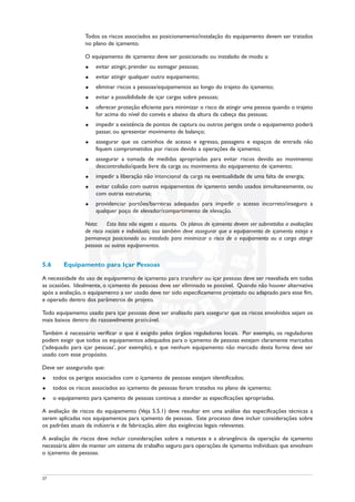 Todos os riscos associados ao posicionamento/instalação do equipamento devem ser tratados
no plano de içamento.
O equipamento de içamento deve ser posicionado ou instalado de modo a:
u evitar atingir, prender ou esmagar pessoas;
u evitar atingir qualquer outro equipamento;
u eliminar riscos a pessoas/equipamentos ao longo do trajeto do içamento;
u evitar a possibilidade de içar cargas sobre pessoas;
u oferecer proteção eficiente para minimizar o risco de atingir uma pessoa quando o trajeto
for acima do nível do convés e abaixo da altura da cabeça das pessoas;
u impedir a existência de pontos de captura ou outros perigos onde o equipamento poderá
passar, ou apresentar movimento de balanço;
u assegurar que os caminhos de acesso e egresso, passagens e espaços de entrada não
fiquem comprometidos por riscos devido a operações de içamento;
u assegurar a tomada de medidas apropriadas para evitar riscos devido ao movimento
descontrolado/queda livre da carga ou movimento do equipamento de içamento;
u impedir a liberação não intencional da carga na eventualidade de uma falta de energia;
u evitar colisão com outros equipamentos de içamento sendo usados simultaneamente, ou
com outras estruturas;
u providenciar portões/barreiras adequadas para impedir o acesso incorreto/inseguro a
qualquer poço de elevador/compartimento de elevação.
Nota: Esta lista não esgota o assunto. Os planos de içamento devem ser submetidos a avaliações
de risco iniciais e individuais; isso também deve assegurar que o equipamento de içamento esteja e
permaneça posicionado ou instalado para minimizar o risco de o equipamento ou a carga atingir
pessoas ou outros equipamentos.
5.6 Equipamento para Içar Pessoas
A necessidade do uso de equipamento de içamento para transferir ou içar pessoas deve ser reavaliada em todas
as ocasiões. Idealmente, o içamento de pessoas deve ser eliminado se possível. Quando não houver alternativa
após a avaliação, o equipamento a ser usado deve ter sido especificamente projetado ou adaptado para esse fim,
e operado dentro dos parâmetros de projeto.
Todo equipamento usado para içar pessoas deve ser analisado para assegurar que os riscos envolvidos sejam os
mais baixos dentro do razoavelmente praticável.
Também é necessário verificar o que é exigido pelos órgãos reguladores locais. Por exemplo, os reguladores
podem exigir que todos os equipamentos adequados para o içamento de pessoas estejam claramente marcados
(‘adequado para içar pessoas’, por exemplo), e que nenhum equipamento não marcado desta forma deve ser
usado com esse propósito.
Deve ser assegurado que:
u todos os perigos associados com o içamento de pessoas estejam identificados;
u todos os riscos associados ao içamento de pessoas foram tratados no plano de içamento;
u o equipamento para içamento de pessoas continua a atender as especificações apropriadas.
A avaliação de riscos do equipamento (Veja 5.5.1) deve resultar em uma análise das especificações técnicas a
serem aplicadas nos equipamentos para içamento de pessoas. Este processo deve incluir considerações sobre
os padrões atuais da indústria e de fabricação, além das exigências legais relevantes.
A avaliação de riscos deve incluir considerações sobre a natureza e a abrangência da operação de içamento
necessária além de manter um sistema de trabalho seguro para operações de içamento individuais que envolvam
o içamento de pessoas.
37
 