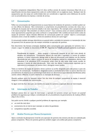 A pessoa competente independente (Veja 6.1) deve verificar, através de exames minuciosos (Veja 6.3), se as
especificações técnicas desse equipamento estão em conformidade com as exigências atuais. Qualquer item de
equipamento que não esteja em conformidade deve ser considerado e registrado como defeituoso de acordo
com os procedimentos da empresa, e retirado de serviço.
5.7 Comunicações
Falhas nas comunicações são frequentemente as causas básicas de incidentes de içamento, e também podem ser
as mais difíceis de detectar. Bom treinamento e cumprimento de procedimentos corretos são vitais, mas a
verificação da situação real no local de trabalho é da maior importância. Por exemplo, todo o pessoal envolvido
é da mesma empresa? Eles entendem um idioma comum? Caso contrário, existe um sistema estabelecido de
sinais rigorosamente cumpridos que todos conhecem e compreendem? Ele é exibido em local visível a todos da
equipe de içamento? Quais métodos diferentes de comunicação podem ser usados? Qual é a comunicação
necessária entre o local de trabalho e a fonte de assistência técnica em outro lugar?
A comunicação também abrange advertências ao pessoal sobre a atividade de içamento e a manutenção da área
do içamento livre de pessoas que não estejam envolvidas na operação de içamento.
Este documento não fornece orientação detalhada sobre comunicações para operações de içamento, mas a
citação a seguir foi obtida no documento A NR. 29 - Segurança no Trabalho portuário apresenta os principais .
:
Procedimentos da empresa devem assegurar a manutenção constante de um nível muito elevado de
disciplina nas comunicações. Comunicações eficazes são vitais para a segurança e o sucesso de qualquer
operação, e o termo ‘comunicação’ abrange todos os tipos de comunicação, como sistemas com fio, sistemas
alimentados por som, rádios e sistemas de reserva de emergência; sistemas de computadores, alarmes, luzes
indicadoras e de advertência; CCTV, comunicação verbal, sinais de mão, outros sinais visuais, reuniões de
segurança e reunião de crítica pós-operação. Sobre estes dois últimos é extremamente importante que os
supervisores se comuniquem de maneira clara e abrangente nessas reuniões.
Todos os membros da equipe de içamento devem conhecer as tarefas designadas para cada pessoa e quais são
os recursos de comunicação. Sinalizadores designados (como o sinalizador/amarrador ou outros descritos nos
procedimentos da empresa ou na terminologia local) devem ser claramente e separadamente identificáveis,talvez
usando coletes refletores ou outra vestimenta ou marcação de destaque.
Quando qualquer parte do içamento estiver fora das vistas de qualquer componente da equipe, é essencial
assegurar a boa qualidade das comunicações.
Se algum sinal não ficar claro para um membro da equipe de içamento, a operação deve ser interrompida.
5.8 Interrupção do Trabalho
Qualquer pessoa deve ser capaz de interromper a operação de içamento sempre que houver um possível
problema de segurança que indique a consideração de um procedimento de gerenciamento de mudança (MoC)
(Veja 5.10 e 5.10.1).
Isso pode ocorrer devido a qualquer possível problema de segurança, por exemplo:
u um sinal não está claro;
u acionamento de um alarme (por exemplo, na cabine do guindaste);
u competência específica excedida.
5.9 Análise Técnica por Pessoa Competente
Após a conclusão do planejamento inicial de uma operação de içamento não rotineira,ele deve ser analisado pela
pessoa competente. Planos de içamento genéricos também exigem uma análise pela pessoa competente.
31
 