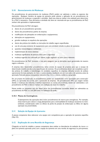 5.10 Gerenciamento de Mudanças
Os procedimentos de gerenciamento de mudanças (MoC) podem ser aplicáveis a todos os aspectos das
operações. Qualquer membro da equipe de içamento pode solicitar a aplicação de um procedimento de
gerenciamento de mudanças e suspender a atividade. Após isso, deve-se realizar uma avaliação para determinar
se o MoC é necessário. Caso afirmativo, a atividade não deve ser retomada até que os procedimentos de MoC
tenham sido aprovados e implementados.
Os procedimentos de MoC abrangem:
u desvio de um procedimento aprovado;
u desvio dos procedimentos padrão da empresa;
u modificações não planejadas em embarcações e equipamentos;
u alterações em equipamentos;
u grandes mudanças na sequência das operações;
u desvio das práticas de trabalho ou instruções de trabalho seguro especificadas;
u uso de uma peça existente de equipamento para uma atividade incluída no plano de içamento;
u questões meteorológicas e ambientais;
u implementação de novos sistemas;
u mudanças significativas de pessoal crítico para a segurança;
u mudança sugerida e/ou solicitada por cliente, órgão regulador ou outra parte relevante.
Os procedimentos de MoC fornecem a rota para assegurar que as alterações sejam gerenciadas de maneira
segura e eficiente.
A empresa deve desenvolver procedimentos, talvez através da equipe de projetos, para que o escopo de
determinado trabalho atenda a uma especificação de contrato. Os procedimentos devem ser compilados a partir
das práticas de trabalho e metodologias de atividades específicas da empresa, refinados através de análises
operacionais formais, avaliações de risco e outros estudos, resultando em um novo plano de içamento, antes da
aprovação final pela pessoa competente relevante (Veja 3.2) e o cliente, conforme apropriado.
Em um projeto de construção, os procedimentos podem ser estabelecidos como ‘aprovados para construção’
(AFC), ou aprovados de acordo com o protocolo da empresa. Os procedimentos AFC que exigem revisão
devido a mudanças em métodos, trabalhos imprevistos ou outras circunstâncias, devem ser submetidos a um
procedimento de MoC e deve-se realizar uma avaliação de riscos do trabalho.
Novas tarefas ou içamentos que não fazem parte dos procedimentos aprovados devem ser submetidos ao
procedimento de MoC e a uma JRA antes da realização da tarefa.
5.10.1 Planos de Contingência
O planejamento das operações deve incluir procedimentos de reserva para emergências. Por exemplo,
áreas-reserva para colocar a carga, planejamento para a eventualidade de mudanças excessivas no meio-
ambiente, considerações sobre os efeitos da perda de posição da embarcação ou falhas em alguma
operação nas proximidades.
5.11 Seleção da Equipe de Içamento
A pessoa competente deve selecionar uma equipe com competência para a operação de içamento específica
(Veja 3.5).
5.12 Explicação de uma Reunião de Segurança
Chegando ao local do trabalho, a pessoa competente deve analisar as descobertas da avaliação de riscos e o
plano de içamento aprovado junto com a equipe de içamento em uma reunião de segurança ou pré-içamento.
32
 