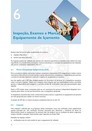 35
Existem duas formas de avaliar equipamentos de içamento:
u inspeção (Veja 6.2); e
u exame meticuloso (Veja 6.3).
As inspeções podem ser realizadas por pessoal com suficiente experiência e competência para fazê-lo do modo
especificado nos procedimentos da empresa. Exames meticulosos e a marcação dos equipamentos são realizados
pela pessoa competente independente (Veja 6.1).
6.1 Pessoa Competente Independente (ICP)
Para os propósitos destas orientações, a pessoa competente independente (ICP) designada para realizar exames
meticulosos (Veja 6.3) em nome da empresa, é aquela suficientemente competente e independente para permitir
a tomada de decisões imparciais e objetivas a respeito do equipamento de içamento.
Isto não significa que o ICP deva obrigatoriamente ser funcionário de terceiros, se a competência necessária
existir na própria empresa. Nesse caso, a empresa deve assegurar que seus examinadores tenham autoridade
genuína e independência para assegurar a execução correta das verificações e que suas recomendações sejam
seguidas.
Assim, o ICP tratado nestas orientações pode ser um contratante de içamento independente designado, mas a
empresa pode indicar um de seus funcionários com a competência apropriada.
A competência necessária deve incluir conhecimento prático,teórico e experiência no equipamento de içamento
em nível apropriado para realizar um exame minucioso.
A posição do ICP não é a mesma da pessoa competente descrita no item 3.2.
6.2 Inspeção
Uma inspeção é definida, para os propósitos destas orientações, como uma verificação visual, suplementada
quando praticável por uma verificação funcional, executada para determinar a existência de danos ou
deteriorações óbvias no equipamento de içamento, além de assegurar que as condições de saúde e segurança
estejam mantidas e quaisquer deteriorações sejam reparadas em tempo hábil.
Exemplos de inspeção incluem:
u verificações antes de cada ocasião em que o equipamento for utilizado;
6
Inspeção, Exames e Marcação de
Equipamento de Içamento
 