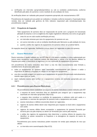 u verificações em intervalos apropriados/periódicos ou sob as condições predominantes, conforme
identificado pelo plano de içamento e como resultado de uma avaliação de riscos.
As verificações devem ser realizadas pelo pessoal competente apropriado, não necessariamente o ICP.
Procedimentos de inspeção pré-uso podem ser analisados e revisados conforme necessário. A aprovação dessas
revisões deve ser realizada pela gerência de linha relevante responsável pela emissão/aprovação dos
procedimentos originais.
6.2.1 Frequência de Inspeção
Todo equipamento de içamento deve ser inspecionado de acordo com o programa de manutenção
planejada da empresa e com as exig6encias dos órgãos reguladores relevantes, mas como um guia geral:
u antes do uso em cada ocasião (verificação pré-uso);
u em intervalos semanais para itens do equipamento de içamento em uso;
u em outros intervalos ou sob as condições identificadas pelo fabricante ou pela avaliação de riscos;
u quando a análise dos registros do equipamento de içamento indicar ser prudente fazê-lo.
As inspeções devem ser registradas. Verificações pré-uso devem ser registradas no plano de içamento.
6.3 Exame Meticuloso
Exame meticuloso é aquele realizado por um ICP (Veja 6.1), de maneira cuidadosa e crítica, suplementado por
outros meios necessários como medições, ensaios não destrutivos e outros, a fim de detectar defeitos ou
fraquezas para avaliar a importância na segurança e no uso continuado do equipamento de içamento.
Um procedimento de exame meticuloso deve incluir o, mas não deve necessariamente estar limitado a,
estabelecimento de processos pelos quais:
u todos os equipamentos de içamento sejam examinados meticulosamente para detectar e avaliar a
importância de defeitos e fraquezas em relação ao uso seguro do equipamento;
u uma clara marcação assegura aos usuários que o equipamento de içamento foi examinado meticulosamente,
estando seguro para ser usado;
u sejam realizados exames para verificar se o equipamento continua em condições apropriadas para uso
seguro.
6.3.1 Procedimentos para Exames Meticulosos
Os procedimentos devem estabelecer um esquema de exames meticulosos a serem realizados pelo ICP.
u o esquema de exame meticuloso deve ser obedecido para assegurar que o equipamento seja
examinado em intervalos apropriados (Veja 6.3.2);
u o esquema deve considerar as condições do equipamento, o ambiente onde será usado, e a
quantidade e a natureza das operações de içamento onde o equipamento será usado;
u exames meticulosos e defeitos encontrados devem ser registrados;
u registros de exames válidos devem estar disponíveis para inspeção no local onde o equipamento
será usado;
u registros de exames válidos devem acompanhar o equipamento de içamento fornecido por
terceiros para uso pela empresa, ou devem ser fornecidos para outros pela empresa;
u a análise dos registros do equipamento deve determinar a contínua eficácia do esquema e/ou
identificar os ajustes necessários na frequência e na abrangência do esquema de exame do
equipamento.
Procedimentos para exames meticulosos podem necessitar de revisão após avaliações de risco que
afetem:
u os intervalos entre exame/inspeção (Veja 6.3.2);
36
 