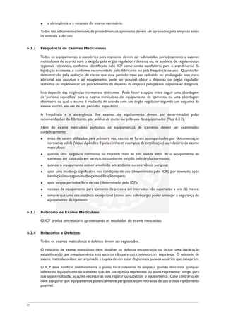 u a abrangência e a natureza do exame necessário.
Todos tais aditamentos/revisões de procedimentos aprovados devem ser aprovados pela empresa antes
da emissão e do uso.
6.3.2 Frequência de Exames Meticulosos
Todos os equipamentos e acessórios para içamento devem ser submetidos periodicamente a exames
meticulosos de acordo com o exigido pelo órgão regulador relevante ou, na ausência de regulamentos
regionais relevantes, conforme identificado pelo ICP como sendo satisfatório para o atendimento da
legislação existente, e conforme recomendado pelo fabricante ou pela frequência de uso. Quando for
demonstrado pela avaliação de riscos que esse período deve ser reduzido ou prolongado sem risco
adicional aos usuários e ao equipamento, pode ser possível obter a dispensa do órgão regulador
relevante ou implementar um procedimento de dispensa da empresa pela pessoa responsável designada.
Isso depende das exigências normativas relevantes. Pode haver a opção entre seguir uma abordagem
de ‘período específico’ para o exame meticuloso do equipamento de içamento, ou uma abordagem
alternativa na qual o exame é realizado de acordo com um órgão regulador segundo um esquema de
exame escrito, em vez de em períodos específicos.
A frequência e a abrangência dos exames do equipamento devem ser determinadas pelas
recomendações do fabricante, por análise de riscos ou pelo uso do equipamento (Veja 6.3.2);
Além do exame meticuloso periódico, os equipamentos de içamento devem ser examinados
cuidadosamente:
u antes de serem utilizados pela primeira vez, exceto se forem acompanhados por documentação
normativa válida (Veja oApêndice 8 para conhecer exemplos de certificação) ou relatório de exame
meticuloso;
u quando uma exigência normativa foi recebida mais de seis meses antes de o equipamento de
içamento ser colocado em serviço, ou conforme exigido pelo órgão normativo;
u quando o equipamento estiver envolvido em acidente ou ocorrência perigosa;
u após uma mudança significativa nas condições de uso (determinado pelo ICP), por exemplo, após
instalação/montagem/mudança/modificação/reparo;
u após longos períodos fora de uso (determinado pelo ICP);
u no caso de equipamento para içamento de pessoas em intervalos não superiores a seis (6) meses;
u sempre que uma circunstância excepcional (como uma sobrecarga) puder ameaçar a segurança do
equipamento de içamento.
6.3.3 Relatório de Exame Meticuloso
O ICP produz um relatório apresentando os resultados do exame meticuloso.
6.3.4 Relatórios e Defeitos
Todos os exames meticulosos e defeitos devem ser registrados.
O relatório de exame meticuloso deve detalhar os defeitos encontrados ou incluir uma declaração
estabelecendo que o equipamento está apto ou não para uso contínuo com segurança. O relatório de
exame meticuloso deve ser arquivado e cópias devem estar disponíveis para os usuários que desejarem.
O ICP deve notificar imediatamente o ponto focal relevante da empresa quando descobrir qualquer
defeito no equipamento de içamento que, em sua opinião, represente ou possa representar perigo, para
que sejam realizadas as ações necessárias para reparar ou substituir o equipamento. Caso contrário, ele
deve assegurar que equipamentos potencialmente perigosos sejam retirados de uso o mais rapidamente
possível.
37
 