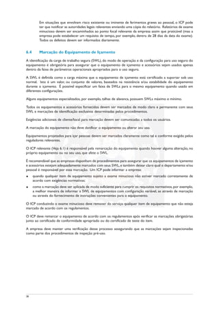 Em situações que envolvam risco existente ou iminente de ferimentos graves ao pessoal, o ICP pode
ter que notificar as autoridades legais relevantes enviando uma cópia do relatório. Relatórios de exame
minucioso devem ser encaminhados ao ponto focal relevante da empresa assim que praticável (mas a
empresa pode estabelecer um requisito de tempo, por exemplo, dentro de 28 dias da data do exame).
Todos os defeitos devem ser informados diariamente.
6.4 Marcação do Equipamento de Içamento
A identificação da carga de trabalho segura (SWL), do modo de operação e da configuração para uso seguro do
equipamento é obrigatória para assegurar que o equipamento de içamento e acessórios sejam usados apenas
dentro da faixa de parâmetros operacionais apropriados para o uso seguro.
A SWL é definida como a carga máxima que o equipamento de içamento está certificado a suportar sob uso
normal. Isto é um valor, ou conjunto de valores, baseados na resistência e/ou estabilidade do equipamento
durante o içamento. É possível especificar um faixa de SWLs para o mesmo equipamento quando usado em
diferentes configurações.
Alguns equipamentos especializados, por exemplo, talhas de alavanca, possuem SWLs máximo e mínimo.
Todos os equipamentos e acessórios fornecidos devem ser marcados de modo claro e permanente com seus
SWL e marcações de identificação exclusivas determinadas pelos procedimentos.
Exigências adicionais de cliente/local para marcação devem ser comunicadas a todos os usuários.
A marcação do equipamento não deve danificar o equipamento ou alterar seu uso.
Equipamentos projetados para içar pessoas devem ser marcados claramente como tal e conforme exigido pelos
reguladores relevantes.
O ICP relevante (Veja 6.1) é responsável pela remarcação do equipamento quando houver alguma alteração, no
próprio equipamento ou no seu uso, que afete o SWL.
É recomendável que as empresas disponham de procedimentos para assegurar que os equipamentos de içamento
e acessórios estejam adequadamente marcados com seus SWL,e também deixar claro qual o departamento e/ou
pessoal é responsável por essa marcação. Um ICP pode informar a empresa:
u quando qualquer item de equipamento sujeito a exame minucioso não estiver marcado corretamente de
acordo com exigências normativas;
u como a marcação deve ser aplicada de modo suficiente para cumprir os requisitos normativos, por exemplo,
a melhor maneira de informar a SWL de equipamentos com configuração variável, se através de marcação
ou através do fornecimento de instruções convenientes para o equipamento.
O ICP conduzindo o exame minucioso deve remover do serviço qualquer item de equipamento que não esteja
marcado de acordo com os regulamentos.
O ICP deve remarcar o equipamento de acordo com os regulamentos após verificar as marcações obrigatórias
junto ao certificado de conformidade apropriado ou do certificado de teste do item.
A empresa deve manter uma verificação desse processo assegurando que as marcações sejam inspecionadas
como parte dos procedimentos de inspeção pré-uso.
38
 