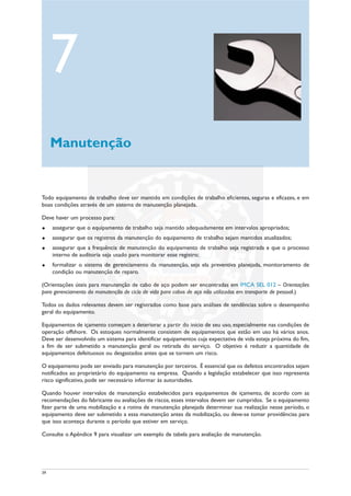 39
Todo equipamento de trabalho deve ser mantido em condições de trabalho eficientes, seguras e eficazes, e em
boas condições através de um sistema de manutenção planejada.
Deve haver um processo para:
u assegurar que o equipamento de trabalho seja mantido adequadamente em intervalos apropriados;
u assegurar que os registros da manutenção do equipamento de trabalho sejam mantidos atualizados;
u assegurar que a frequência de manutenção do equipamento de trabalho seja registrada e que o processo
interno de auditoria seja usado para monitorar esse registro;
u formalizar o sistema de gerenciamento da manutenção, seja ela preventiva planejada, monitoramento de
condição ou manutenção de reparo.
(Orientações úteis para manutenção de cabo de aço podem ser encontradas em IMCA SEL 012 – Orientações
para gerenciamento da manutenção de ciclo de vida para cabos de aço não utilizados em transporte de pessoal.)
Todos os dados relevantes devem ser registrados como base para análises de tendências sobre o desempenho
geral do equipamento.
Equipamentos de içamento começam a deteriorar a partir do início de seu uso, especialmente nas condições de
operação offshore. Os estoques normalmente consistem de equipamentos que estão em uso há vários anos.
Deve ser desenvolvido um sistema para identificar equipamentos cuja expectativa de vida esteja próxima do fim,
a fim de ser submetido a manutenção geral ou retirada do serviço. O objetivo é reduzir a quantidade de
equipamentos defeituosos ou desgastados antes que se tornem um risco.
O equipamento pode ser enviado para manutenção por terceiros. É essencial que os defeitos encontrados sejam
notificados ao proprietário do equipamento na empresa. Quando a legislação estabelecer que isso representa
risco significativo, pode ser necessário informar às autoridades.
Quando houver intervalos de manutenção estabelecidos para equipamentos de içamento, de acordo com as
recomendações do fabricante ou avaliações de riscos, esses intervalos devem ser cumpridos. Se o equipamento
fizer parte de uma mobilização e a rotina de manutenção planejada determinar sua realização nesse período, o
equipamento deve ser submetido a essa manutenção antes da mobilização, ou deve-se tomar providências para
que isso aconteça durante o período que estiver em serviço.
Consulte o Apêndice 9 para visualizar um exemplo de tabela para avaliação de manutenção.
7
Manutenção
 
