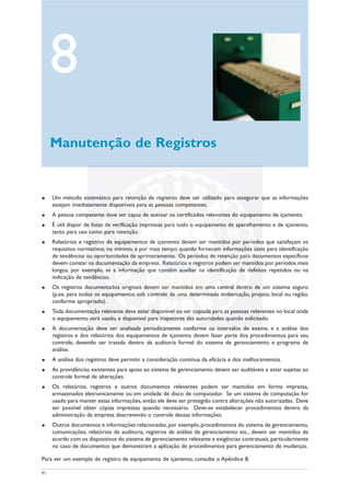 41
u Um método sistemático para retenção de registros deve ser utilizado para assegurar que as informações
estejam imediatamente disponíveis para as pessoas competentes.
u A pessoa competente deve ser capaz de acessar os certificados relevantes do equipamento de içamento.
u É útil dispor de listas de verificação impressas para todo o equipamento de aparelhamento e de içamento,
tanto para uso como para retenção.
u Relatórios e registros de equipamentos de içamento devem ser mantidos por períodos que satisfaçam os
requisitos normativos, no mínimo, e por mais tempo quando fornecem informações úteis para identificação
de tendências ou oportunidades de aprimoramento. Os períodos de retenção para documentos específicos
devem constar na documentação da empresa. Relatórios e registros podem ser mantidos por períodos mais
longos, por exemplo, se a informação que contêm auxiliar na identificação de defeitos repetidos ou na
indicação de tendências.
u Os registros documentados originais devem ser mantidos em uma central dentro de um sistema seguro
(p.ex. para todos os equipamentos sob controle de uma determinada embarcação, projeto, local ou região,
conforme apropriado).
u Toda documentação relevante deve estar disponível ou ser copiada para as pessoas relevantes no local onde
o equipamento será usado, e disponível para inspetores das autoridades quando solicitado.
u A documentação deve ser analisada periodicamente conforme os intervalos de exame, e a análise dos
registros e dos relatórios dos equipamentos de içamento devem fazer parte dos procedimentos para seu
controle, devendo ser tratada dentro da auditoria formal do sistema de gerenciamento e programa de
análise.
u A análise dos registros deve permitir a consideração contínua da eficácia e dos melhoramentos.
u As providências existentes para apoio ao sistema de gerenciamento devem ser auditáveis e estar sujeitas ao
controle formal de alterações.
u Os relatórios, registros e outros documentos relevantes podem ser mantidos em forma impressa,
armazenados eletronicamente ou em unidade de disco de computador. Se um sistema de computação for
usado para manter estas informações, então ele deve ser protegido contra alterações não autorizadas. Deve
ser possível obter cópias impressas quando necessário. Deve-se estabelecer procedimentos dentro da
administração da empresa descrevendo o controle dessas informações.
u Outros documentos e informações relacionadas,por exemplo, procedimentos do sistema de gerenciamento,
comunicações, relatórios de auditoria, registros de análise de gerenciamento etc., devem ser mantidos de
acordo com os dispositivos do sistema de gerenciamento relevante e exigências contratuais,particularmente
no caso de documentos que demonstram a aplicação de procedimentos para gerenciamento de mudanças.
Para ver um exemplo de registro de equipamento de içamento, consulte o Apêndice 8.
8
Manutenção de Registros
 