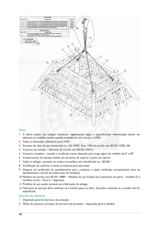 Notas:
1 A última edição dos códigos relevantes, regulamentos legais e especificações referenciadas devem ser
aplicáveis ao trabalho, exceto quando estabelecido em contrário (UOS)
2 Todas as dimensões milímetros (mm) UOS
3 Estropos de cabo de aço (construção 6 x 36) IWRC Grau 1960 de acordo com BS EN 12385 1&2
4 Conjunto do estropo – fabricado de acordo com BS EN 13414-1
5 Conjunto completo – testado e certificado como adequado para carga segura de trabalho de 0° a 90°
6 Comprimentos de estropo citados são de ponto de suporte a ponto de suporte
7 Todas as eslingas: gravação em ambas as presilhas com identificação no. 00158-1
8 Certificação de materiais e testes na empresa para aprovação
9 Originais de certificação do aparelhamento para a empresa e cópias verificadas acompanhando itens do
aparelhamento a bordo da embarcação de instalação
10 Manilhas de acordo com BS EN 13889 – Manilhas de aço forjado para içamentos em geral – manilhas D e
manilhas curvas – Grau 6 – Segurança
11 Presilhas de aço usadas somente para fabricação de eslingas
12 Fabricante do estropo deve confirmar se a manilha passa no olhal. Consulte a empresa se a manilha não for
especificada
Desenhos de referência:
1 Disposição geral da estrutura de proteção
2 Olhais de içamento principais da estrutura de proteção – disposição geral e detalhes
48
 