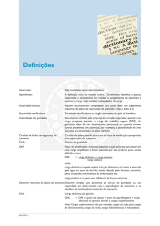 INCATEP 5
Amarrador Veja ‘sinalizador/amarrador/sinaleiro’
Aparelhador A definição varia no mundo inteiro. Geralmente identifica a pessoa
experiente e competente em montar o equipamento de içamento e
amarrar a carga. Veja também ‘manipulador de carga’
Autoridade técnica Alguém tecnicamente competente que pode fazer um julgamento
imparcial do plano de operações de içamento (Veja o item 3.3)
Autoridade verificadora Sociedade classificadora ou órgão normativo do país da bandeira
Autorização do guindaste Documento emitido pela empresa do armador/operador quando uma
carga proposta exceder a carga de trabalho segura (SWL) do
guindaste além de um determinado percentual, ou quando houver
outros problemas em potencial, por exemplo, a possibilidade de uma
conexão ou penetração no leito marinho
Cartões de bolso de segurança de Cartões de bolso plastificados com as listas de verificação apropriadas
içamento para operações de içamento
CoG Centro de gravidade
DAF Fator de amplificação dinâmica,segundo o qual as forças que atuam em
uma carga amplificam a força exercida por seu próprio peso, sendo
definido como:
DAF = carga dinâmica + carga estática
carga estática
onde:
carga dinâmica é aquela sujeita a forças dinâmicas, tal como a exercida
pela água na zona de borrifo, sendo afetada pelo formato, tamanho,
peso, conteúdo, movimentos da embarcação etc.
carga estática é o peso sem influência de forças externas
Desenho resumido do plano de içamentoDesenho simples que apresenta as curvas do guindaste ou sua
capacidade em determinado raio, a aparelhagem do içamento e os
detalhes de localização/transbordo do içamento
DHL Carga dinâmica do gancho:
DHL = DAF x (peso do objeto + peso da aparelhagem) + carga
adicional no gancho devido a cargas suplementares
Nota:‘Cargas suplementares’ são, por exemplo, cargas do cabo guia, cargas
de direcionamento, cargas do vento, cargas hidrodinâmicas e hidrostáticas
Definições
 