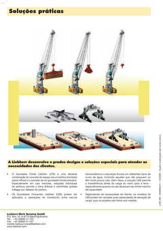 Liebherr-Werk Nenzing GmbH
P.O. Box 10, A-6710 Nenzing/Austria
Tel.: +43 50809 41-725
Fax: +43 50809 41-447
mobile.harbour.crane@liebherr.com
www.liebherr.com
Soluções práticas
A Liebherr desenvolve e produz designs e soluções especiais para atender as
necessidades dos clientes.
O Guindaste Portal Liebherr (LPS) é uma eﬁciente
combinação do conceito do espaço de um pórtico (montado
sobre trilhos) e o conceito de um guindaste móvel portuário.
Especialmente em cais menores, soluções individuais
de pórticos permite a trens (trilhos) e caminhões (pistas)
trafegar por debaixo do pórtico.
Os Guindastes Flutuantes Liebherr (LBS) podem ser
aplicados a operações de transbordo entre barcos
•
•
transoceânicos e barcaças ﬂuviais em diferentes tipos de
curso de água, incluindo aqueles que não possuem ou
têm muito pouco cais. Além disso, a solução LBS permite
a transferência direta da carga do navio para a terra -
especialmente quando os cais alcançam seu limite máximo
de capacidade.
Dependendo da necessidade do cliente, os modelos de
LBS podem ter variadas suas capacidades de elevação de
carga, pois os projetos são feitos sob medida.
•
LHM280–809995214–10/2008–Sujeitoàalteraçãosemavisoprévio.
 
