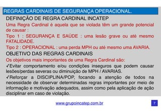 www.grupoincatep.com.br 7
DEFINIÇÃO DE REGRA CARDINAL INCATEP
Uma Regra Cardinal é aquela que se violada têm um grande potencial
de causar :
Tipo 1 : SEGURANÇA E SAÚDE : uma lesão grave ou até mesmo
FATALIDADE.
Tipo 2 : OPERACIONAL : uma perda MPH ou até mesmo uma AVARIA.
OBJETIVO DAS REGRAS CARDINAIS
Os objetivos mais importantes de uma Regra Cardinal são:
✓Evitar comportamento e/ou condições inseguros que podem causar
lesões/perdas severas ou diminuição de MPH / AVARIAS.
✓Reforçar a DISCIPLINA/POP, focando a atenção de todos na
necessidade de observar determinadas regras importantes por meio de
informação e motivação adequados, assim como pela aplicação de ação
disciplinar em caso de violação.
REGRAS CARDINAIS DE SEGURANÇA OPERACIONAL.
 