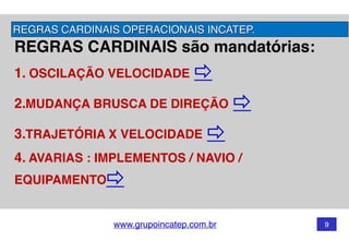 www.grupoincatep.com.br 9
REGRAS CARDINAIS são mandatórias: 
1. OSCILAÇÃO VELOCIDADE
2.MUDANÇA BRUSCA DE DIREÇÃO
3.TRAJETÓRIA X VELOCIDADE
4. AVARIAS : IMPLEMENTOS / NAVIO /
EQUIPAMENTO
REGRAS CARDINAIS OPERACIONAIS INCATEP.
 