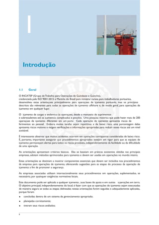 9
1.1 Geral
O INCATEP (Grupo deTrabalho para Operações de Guindaste e Guincho),
credenciada pela ISO 9001:2015 e Marinha do Brasil para ministrar cursos para trabalhadores portuarios,
desenvolveu estas orientações principalmente para operações de içamento portuario, mas os princípios
descritos são relevantes para todas as operações de içamento offshore e, de modo geral, para operações de
içamento em qualquer lugar.
O içamento de cargas é endêmico às operações, desde o manuseio de suprimentos
e sobressalentes até os içamentos complicados e pesados. Uma pesquisa mostrou que pode haver mais de 200
operações de içamento diferentes em um porto Cada operação de içamento apresenta riscos de
ferimentos ao pessoal. Embora muitas tarefas sejam repetitivas e de baixo risco, uma porcentagem delas
apresenta riscos maiores e exigem verificações e informações apropriadas para reduzir esses riscos até um nível
aceitável.
É interessante observar que muitos acidentes ocorrem em operações corriqueiras consideradas de baixo risco.
É, portanto, importante assegurar que procedimentos apropriados estejam em vigor para que as equipes de
içamento permaneçam alertas para todos os riscos prováveis, independentemente da facilidade ou da dificuldade
de uma operação.
As orientações apresentam critérios básicos. Elas se baseiam em práticas existentes obtidas nas principais
empresas, adotam métodos aprimorados para içamento e devem ser usadas em operações no mundo inteiro.
Estas orientações se destinam a mostrar componentes essenciais que devem ser incluídos nos procedimentos
da empresa para operações de içamento, oferecendo sugestões para as etapas do processo da operação de
içamento a fim de promover a segurança.
As empresas associadas utilizam internacionalmente seus procedimentos em operações, suplementados, se
necessário, por quaisquer exigências normativas locais.
Este documento pode ser aplicado a qualquer içamento ,suas bases de apoio e em outras operações em terra.
O objetivo principal, independentemente do local, é fazer com que as operações de içamento sejam executadas
de maneira segura se todas as etapas delineadas nestas orientações forem seguidas e adequadamente aplicadas,
porque foram:
u concluídas dentro de um sistema de gerenciamento apropriado;
u planejadas corretamente;
u tiveram seus riscos avaliados;
1
Introdução
 