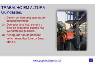 www.grupoincatep.com.br 23
1) Devem ser operadas apenas por
pessoas treinadas;
2) Operador deve usar sempre o
cinto de segurança quando não
tiver proteção de borda.
3) Assegurar que as pessoas
sejam mantidas fora da área
abaixo.
TRABALHO EM ALTURA
Guindastes.
 