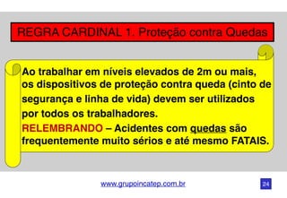 www.grupoincatep.com.br
REGRA CARDINAL 1. Proteção contra Quedas
Ao trabalhar em níveis elevados de 2m ou mais,  
os dispositivos de proteção contra queda (cinto de
segurança e linha de vida) devem ser utilizados
por todos os trabalhadores.
RELEMBRANDO – Acidentes com quedas são
frequentemente muito sérios e até mesmo FATAIS.
24
 