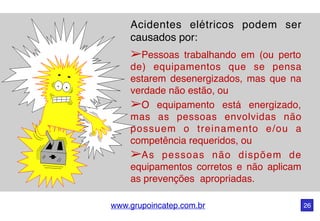 www.grupoincatep.com.br 26
Acidentes elétricos podem ser
causados por:
➢Pessoas trabalhando em (ou perto
de) equipamentos que se pensa
estarem desenergizados, mas que na
verdade não estão, ou
➢O equipamento está energizado,
mas as pessoas envolvidas não
possuem o treinamento e/ou a
competência requeridos, ou
➢As pessoas não dispõem de
equipamentos corretos e não aplicam
as prevenções apropriadas.
 