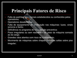 INCATEP 10
Principais Fatores de Risco
■ Falta de padrões operacionais estabelecidos ou conhecidos pelos
operadores;
■ Operadores desabilitados;
■ Falta de equipamento de sinalização nas máquinas: luzes, sinais
sonoros e faróis;
■ Deficiência no programa de manutenção preventiva;
■ Pisos irregulares ou sem resistência ao peso da máquina somada
ao da carga;
■ Grandes vãos abertos com risco de tombamento.
■ Movimento de máquinas sobre chapas metálicas soltas sobre piso
irregular;
 