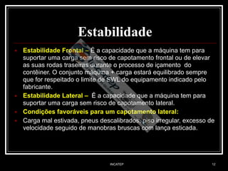INCATEP 12
Estabilidade
■ Estabilidade Frontal – É a capacidade que a máquina tem para
suportar uma carga sem risco de capotamento frontal ou de elevar
as suas rodas traseiras durante o processo de içamento do
contêiner. O conjunto máquina + carga estará equilibrado sempre
que for respeitado o limite de SWL do equipamento indicado pelo
fabricante.
■ Estabilidade Lateral – É a capacidade que a máquina tem para
suportar uma carga sem risco de capotamento lateral.
■ Condições favoráveis para um capotamento lateral:
■ Carga mal estivada, pneus descalibrados, piso irregular, excesso de
velocidade seguido de manobras bruscas com lança esticada.
 