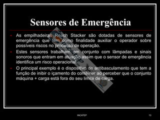 INCATEP 13
Sensores de Emergência
■ As empilhadeiras Reach Stacker são dotadas de sensores de
emergência que tem como finalidade auxiliar o operador sobre
possíveis riscos no processo de operação.
■ Estes sensores trabalham em conjunto com lâmpadas e sinais
sonoros que entram em atuação assim que o sensor de emergência
identifica um risco operacional.
■ O principal exemplo é o dispositivo de antibasculamento que tem a
função de inibir o içamento do contêiner ao perceber que o conjunto
máquina + carga está fora do seu limite de carga.
 