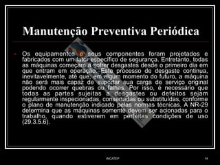 INCATEP 14
Manutenção Preventiva Periódica
!
■ Os equipamentos e seus componentes foram projetados e
fabricados com um fator específico de segurança. Entretanto, todas
as máquinas começam a sofrer desgastes desde o primeiro dia em
que entram em operação. Este processo de desgaste continua,
inevitavelmente, até que, em algum momento do futuro, a máquina
não será mais capaz de suportar sua carga de serviço original
podendo ocorrer quebras ou falhas. Por isso, é necessário que
todas as partes sujeitas a desgastes ou defeitos sejam
regularmente inspecionadas, consertadas ou substituídas, conforme
o plano de manutenção indicado pelas normas técnicas. A NR-29
determina que as máquinas somente devem ser acionadas para o
trabalho, quando estiverem em perfeitas condições de uso
(29.3.5.6).
 