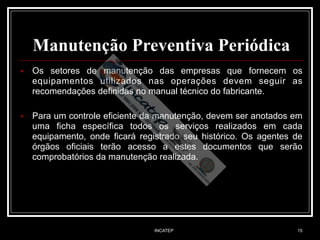 INCATEP 15
Manutenção Preventiva Periódica
■ Os setores de manutenção das empresas que fornecem os
equipamentos utilizados nas operações devem seguir as
recomendações definidas no manual técnico do fabricante.
■ Para um controle eficiente da manutenção, devem ser anotados em
uma ficha específica todos os serviços realizados em cada
equipamento, onde ficará registrado seu histórico. Os agentes de
órgãos oficiais terão acesso a estes documentos que serão
comprobatórios da manutenção realizada.
 