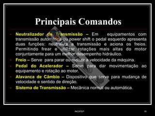INCATEP 16
Principais Comandos
■ Neutralizador de Transmissão – Em equipamentos com
transmissão automática ou power shift o pedal esquerdo apresenta
duas funções: neutraliza a transmissão e aciona os freios.
Permitindo frear e utilizar rotações mais altas do motor
conjuntamente para um melhor desempenho hidráulico.
■ Freio – Serve para parar ou reduzir a velocidade da máquina.
■ Pedal do Acelerador – Serve para dar movimentação ao
equipamento e rotação ao motor.
■ Alavanca de Câmbio – Dispositivo que serve para mudança de
velocidade e sentido de direção.
■ Sistema de Transmissão – Mecânica normal ou automática.
 