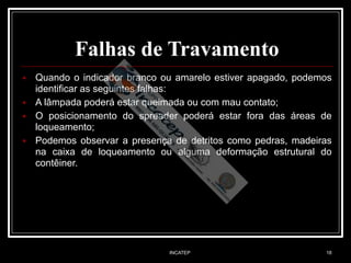 INCATEP 18
Falhas de Travamento
■ Quando o indicador branco ou amarelo estiver apagado, podemos
identificar as seguintes falhas:
■ A lâmpada poderá estar queimada ou com mau contato;
■ O posicionamento do spreader poderá estar fora das áreas de
loqueamento;
■ Podemos observar a presença de detritos como pedras, madeiras
na caixa de loqueamento ou alguma deformação estrutural do
contêiner.
 