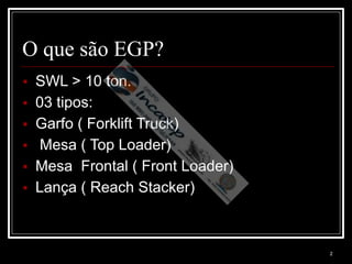 2
O que são EGP?
▪ SWL > 10 ton.
▪ 03 tipos:
▪ Garfo ( Forklift Truck)
▪ Mesa ( Top Loader)
▪ Mesa Frontal ( Front Loader)
▪ Lança ( Reach Stacker)
 
