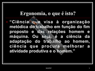 INCATEP 3
Ergonomia, o que é isto?
■ “Ciência que visa à organização
metódica do trabalho em função do fim
proposto e das relações homem e
máquina. Ou seja, é a ciência da
adaptação do trabalho ao homem,
ciência que procura melhorar a
atividade produtiva e o homem.” 
 