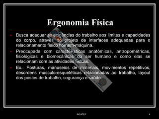 INCATEP 4
Ergonomia Física
■ Busca adequar as exigências do trabalho aos limites e capacidades
do corpo, através do projeto de interfaces adequadas para o
relacionamento físico homem-máquina.
■ Preocupada com características anatômicas, antropométricas,
fisiológicas e biomecânicas do ser humano e como elas se
relacionam com as atividades físicas.
■ Ex.: Posturas, manuseios de materiais, movimentos repetitivos,
desordens músculo-esqueléticas relacionadas ao trabalho, layout
dos postos de trabalho, segurança e saúde.
 