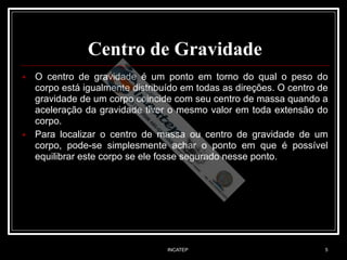 INCATEP 5
Centro de Gravidade
■ O centro de gravidade é um ponto em torno do qual o peso do
corpo está igualmente distribuído em todas as direções. O centro de
gravidade de um corpo coincide com seu centro de massa quando a
aceleração da gravidade tiver o mesmo valor em toda extensão do
corpo.
■ Para localizar o centro de massa ou centro de gravidade de um
corpo, pode-se simplesmente achar o ponto em que é possível
equilibrar este corpo se ele fosse segurado nesse ponto.
 
