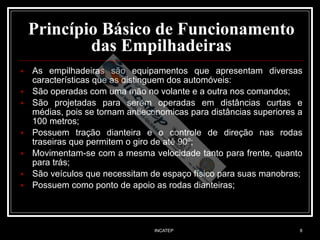 INCATEP 8
Princípio Básico de Funcionamento
das Empilhadeiras
■ As empilhadeiras são equipamentos que apresentam diversas
características que as distinguem dos automóveis:
■ São operadas com uma mão no volante e a outra nos comandos;
■ São projetadas para serem operadas em distâncias curtas e
médias, pois se tornam antieconomicas para distâncias superiores a
100 metros;
■ Possuem tração dianteira e o controle de direção nas rodas
traseiras que permitem o giro de até 90º;
■ Movimentam-se com a mesma velocidade tanto para frente, quanto
para trás;
■ São veículos que necessitam de espaço físico para suas manobras;
■ Possuem como ponto de apoio as rodas dianteiras;
 