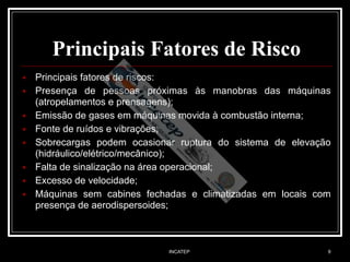 INCATEP 9
Principais Fatores de Risco
■ Principais fatores de riscos:
■ Presença de pessoas próximas às manobras das máquinas
(atropelamentos e prensagens);
■ Emissão de gases em máquinas movida à combustão interna;
■ Fonte de ruídos e vibrações;
■ Sobrecargas podem ocasionar ruptura do sistema de elevação
(hidráulico/elétrico/mecânico);
■ Falta de sinalização na área operacional;
■ Excesso de velocidade;
■ Máquinas sem cabines fechadas e climatizadas em locais com
presença de aerodispersoides;
 