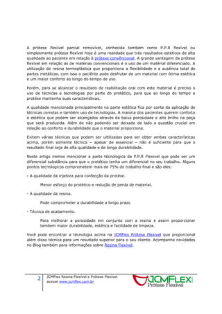 2 JCMFlex Resina Flexível e Prótese Flexível
acesse www.jcmflex.com.br
A prótese flexível parcial removível, conhecida também como P.P.R flexível ou
simplesmente prótese flexível hoje é uma realidade que trás resultados estéticos de alta
qualidade ao paciente em relação à prótese convêncional. A grande vantagem da prótese
flexível em relação as de materias convencionais é o uso de um matérial diferenciado. A
utilização de resina termoplástica que proporciona a flexibilidade e a ausência total de
partes metálicas, com isso o paciênte pode desfrutar de um material com ótima estética
e um maior conforto ao longo do tempo de uso.
Porém, para se alcancar o resultado de reabilitação oral com este material é preciso o
uso de técnicas e tecnologias por parte do protético, para que ao longo do tempo a
protése mantenha suas caracteristicas.
A qualidade mencionada principalmente na parte estética fica por conta da aplicação de
técnicas corretas e também uso de tecnologias. A maioria dos pacientes querem conforto
e estética que podem ser alcançados através da baixa porosidade e alto brilho na peça
que será produzida. Além de não podendo ser deixado de lado a questão crucial em
relação ao conforto e durabilidade que o material proporciona.
Exitem várias técnicas que podem ser ultilizadas para ser obter ambas características
acima, porém somente técnica – apesar de essencial – não é suficiente para que o
resultado final seja de alta qualidade e de longa durabilidade.
Neste artigo iremos mencionar a parte técnologica da P.P.R Flexivel que pode ser um
diferencial substância para que o protético tenha um diferencial no seu trabalho. Alguns
pontos tecnologicos comprometem mais de 75% do trabalho final e são eles:
- A qualidade da injetora para confecção da protése.
Menor esforço do protético e redução de perda de material.
- A qualidade da resina.
Pode comprometer a durabilidade a longo prazo
- Técnica de acabamento.
Para melhorar a porosidade em conjunto com a resina e assim proporcionar
tambem maior durabilidade, estética e facilidade de limpeza.
Você pode encontrar a técnologia acima na JCMFlex Prótese Flexível que proporcional
além disso técnica para um resultado superior para o seu cliente. Acompanhe novidades
no Blog também para informações sobre Resina Flexível.
 