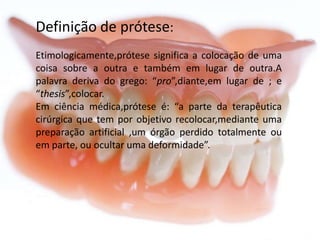 Definição de prótese:
Etimologicamente,prótese significa a colocação de uma
coisa sobre a outra e também em lugar de outra.A
palavra deriva do grego: “pro”,diante,em lugar de ; e
“thesis”,colocar.
Em ciência médica,prótese é: “a parte da terapêutica
cirúrgica que tem por objetivo recolocar,mediante uma
preparação artificial ,um órgão perdido totalmente ou
em parte, ou ocultar uma deformidade”.

 