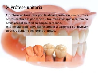  Prótese unitária:
A prótese unitária tem por finalidade,restaurar um ou mais
dentes destruídos por carie ou traumatismos,que resultam na
perda parcial ou total da porção coronária.
Essa restauração deve corresponder à exigência de devolver
ao órgão dentário sua forma e função.

 
