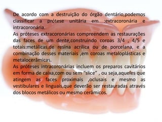 De acordo com a destruição do órgão dentário,podemos
classificar a prótese unitária em :extracoronária e
intracoronária.
As próteses extracoronárias compreendem as restaurações
das faces de um dente,construindo coroas 3/4 , 4/5 e
totais:metálicas,de resina acrílica ou de porcelana, e a
combinação desses materiais ,em coroas metaloplásticas e
metalocerâmicas.
As próteses intracoronárias incluem os preparos cavitários
em forma de caixa,com ou sem “slice” , ou seja,aqueles que
atingem as faces proximais ,oclusais e mesmo as
vestibulares e linguais,que deverão ser restauradas através
dos blocos metálicos ou mesmo cerâmicos.

 