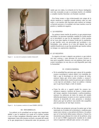 3



                                                                   medio que nos rodea, la evolución de los brazos inteligentes
                                                                   está muy avanzadas ya que se asemejan mucho a la realidad
                                                                   y cumplen muchas funciones con bastante exactitud.

                                                                      Con forme avance o siga evolucionando este campo de la
                                                                   electro medicina se seguirán creando prótesis cada vez más
                                                                   reales y con muchas más funciones para realizar así siempre
                                                                   se buscará acercarse a la realidad, esto tiene muchas cosas de
                                                                   positivo y también de negativo.


                                                                   A. LO POSITIVO:
                                                                      Las prótesis tienen mucho de positivo ya que proporcionan
                                                                   movilidad a las personas mutiladas, también les ayuda mucho
                                                                   en lo psicológico ya que les da seguridad y sirven muchas
                                                                   de las veces para superar el trauma vivido por la mutilación,
                                                                   ya que muchas veces son provocadas por accidentes o en-
                                                                   fermedades, estas prótesis en el área del deporte han sido
                                                                   también beneﬁciosas ya que han permitido que muchos atletas
                                                                   no trunque sus aspiraciones deportivas.


                                                                   B. LO NEGATIVO:

Figure 3.   (a), uno de los primeros modelos biónicos[5]              Lo negativo de tener o adquirir una prótesis es que todavía
                                                                   son muy costosas y para personas de escasos recursos es
                                                                   muy poco asequible, entonces con esto podemos decir que el
                                                                   avance tecnológico en esta área no está disponible para toda
                                                                   la humanidad.


                                                                                       IV. CONCLUSIONES.
                                                                     •   En la actualidad hay personas que a pesar de los grandes
                                                                         avances tecnológicos, todavía deben vivir mutiladas de-
                                                                         bido a que la tecnología no está al alcance de todos,
                                                                         entonces £para qué sirven tantos estudios y avances?,
                                                                         quizás eso deben darse cuenta las personas que se dedican
                                                                         a este tipo de actividades y hacer un análisis e intentar
                                                                         que lo que hacen llegue a todo el mundo.


                                                                     •   Como ha sido es y seguirá siendo los avances tec-
                                                                         nológicos respecto a prótesis de brazos y demás partes
                                                                         del cuerpo seguirán evolucionando y perfeccionándose,
                                                                         entonces los gobiernos de todos los países del mundo
                                                                         deberían preocuparse un poco en esto y aportar económi-
                                                                         camente al desarrollo de estos proyectos e introducir
                                                                         dinero para que las prótesis sean mucho más asequibles
                                                                         para las personas de más bajos recursos.
Figure 4.   (b), la primera versión de la mano DARPA (2007)[5]

                                                                     •   Por ultimo una propuesta seria que los países que se han
                        III. DESARROLLO.                                 interesado en el estudio de la electrónica y medicina para
  Las prótesis en la actualidad son un logro muy importante              juntar estas ciencias y crear prótesis de brazos y los países
debido a que la medicina con ayuda de la biónica ayudan                  que no lo han hecho deben juntar esfuerzos y buscar los
a que se logre reemplazar diferentes partes del cuerpo muy               mecanismos para abaratar los costos de las prótesis, tema
importantes, entre ellas tenemos un brazo, esta parte del cuerpo         en el cual la OMS (organización mundial de la salud)
es la que proporciona la interacción entre las personas y el             sería el organismo indicado para acercar a los países.
 