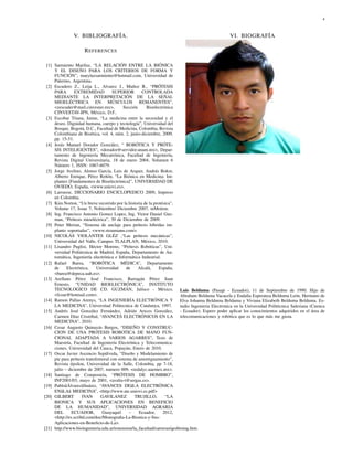 4



               V. BIBLIOGRAFÍA.                                                                   VI. BIOGRAFÍA

                     R EFERENCES

 [1] Sarmiento Mariluz, “LA RELACIÓN ENTRE LA BIÓNICA
     Y EL DISEÑO PARA LOS CRITERIOS DE FORMA Y
     FUNCIÓN”, maryluzsarmiento@hotmail.com, Universidad de
     Palermo, Argentina.
 [2] Escudero Z., Leija L., Alvarez J., Muñoz R., “PRÓTESIS
     PARA        EXTREMIDAD          SUPERIOR        CONTROLADA
     MEDIANTE LA INTERPRETACIÓN DE LA SEÑAL
     MIOELÉCTRICA EN MÚSCULOS REMANENTES”,
     <zescuder@mail.cinvestav.mx>,         Sección     Bioelectrónica
     CINVESTAV-IPN, México, D.F..
 [3] Escobar Triana, Jaime, “La medicina entre la necesidad y el
     deseo. Dignidad humana, cuerpo y tecnología”, Universidad del
     Bosque, Bogotá, D.C., Facultad de Medicina, Colombia, Revista
     Colombiana de Bioética, vol. 4, núm. 2, junio-diciembre, 2009,
     pp. 15-51.
 [4] Jesús Manuel Dorador González, “ ROBÓTICA Y PRÓTE-
     SIS INTELIGENTES”, <dorador@servidor.unam.mx>, Depar-
     tamento de Ingeniería Mecatrónica, Facultad de Ingeniería,
     Revista Digital Universitaria, 18 de enero 2004, Volumen 6
     Número 1, ISSN: 1067-6079.
 [5] Jorge Avelino, Alonso García, Luis de Arquer, András Bokor,
     Alberto Enrique, Pérez Reñón, “La Biónica en Medicina: Im-
     plantes [Fundamentos de Bioelectrónica]”, UNIVERSIDAD DE
     OVIEDO, España, <www.uniovi.es>.
 [6] Larousse, DICCIONARIO ENCICLOPEDICO 2009, Impreso
     en Colombia.
 [7] Kim Norton, “Un breve recorrido por la historia de la protésica”,
     Volume 17, Issue 7, Nobiembre/ Diciembre 2007, inMotion.
 [8] Ing. Francisco Antonio Gomez Lopez, Ing. Victor Daniel Guz-
     man, “Prótesis mioeléctrica”, 30 de Diciembre de 2009.
 [9] Peter Merian, “Sistema de anclaje para prótesis híbridas im-
     planto soportadas”, <www.straumann.com>.
[10] NICOLÁS VIOLANTES GLÉZ ,“Las prótesis mecánicas”,
     Universidad del Valle, Campus TLALPLAN, México, 2010.
[11] Lisandro Puglisi, Héctor Moreno, “Prótesis Robóticas”, Uni-
     versidad Politécnica de Madrid, España, Departamento de Au-
     tomática, Ingeniería electrónica e Informática Industrial.
[12] Rafael Barea, “ROBÓTICA MÉDICA”, Departamento
     de      Electrónica,    Universidad     de    Alcalá,    España,
     <barea@depeca.uah.es>.
[13] Arellano Pérez José Francisco, Barragán Pérez Juan
     Ernesto, “UNIDAD BIOELECTRÓNICA”, INSTITUTO
     TECNOLOGICO DE CD. GUZMÁN, Jalisco - México,                        Luis Belduma (Pasaje - Ecuador), 11 de Septiembre de 1990. Hijo de
     <fcoar@hotmail.com>.                                                Abraham Belduma Vacacela y Eudalia Esperanza Belduma León. Hermano de
[14] Ramon Pallas Arenys, “LA INGENIERÍA ELECTRÓNICA Y                   Elva Johanna Belduma Belduma y Viviana Elizabeth Belduma Belduma. Es-
     LA MEDICINA”, Universitad Politecnica de Catalunya, 1997.           tudio Ingenieria Electronica en la Universidad Politécnica Salesiana (Cuenca
[15] Andrés José González Fernández, Adrián Areces González,             - Ecuador). Espero poder aplicar los conocimientos adquiridos en el área de
     Carmen Díaz Cristóbal, “AVANCES ELECTRÓNICOS EN LA                  telecomunicaciones y robótica que es lo que más me gusta.
     MEDICINA”, 2010.
[16] Cesar Augusto Quinayás Burgos, “DISEÑO Y CONSTRUC-
     CION DE UNA PROTESIS ROBOTICA DE MANO FUN-
     CIONAL ADAPTADA A VARIOS AGARRES”, Tesis de
     Maestría, Facultad de Ingeniería Electrónica y Telecomunica-
     ciones, Universidad del Cauca, Popayán, Enero de 2010.
[17] Oscar Javier Ascencio Sepúlveda, “Diseño y Modelamiento de
     pie para prótesis transfemoral con sistema de amortiguamiento”,
     Revista épsilon, Universidad de la Salle, Colombia, pp 7-18,
     julio – diciembre de 2007, numero 009, <redalyc.uaemex.mx>.
[18] Santiago de Compostela, “PRÓTESIS DE HOMBRO”,
     INF2001/03, mayo de 2001, <avalia-t@sergas.es>.
[19] Pablo˘ Álvarez˘ Suárez, “AVANCES DE˘ LA ELECTRÓNICA
            a        a                          a
     EN˘ LA˘ MEDICINA”, <http://www.ate.uniovi.es.pdf>
         a a
[20] GILBERT         IVAN      GAVILANEZ          TRUJILLO,      “LA
     BIONICA Y SUS APLICACIONES EN BENEFICIO
     DE LA HUMANIDAD”, UNIVERSIDAD AGRARIA
     DEL       ECUADOR,        Guayaquil      –     Ecuador,    2012,
     <http://es.scribd.com/doc/Monograﬁa-La-Bionica-y-Sus-
     Aplicaciones-en-Beneﬁcio-de-La>.
[21] http://www.bioingenieria.edu.ar/extension/la_facultad/carreras/qesbioing.htm.
 