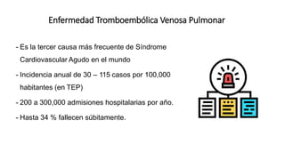Enfermedad Tromboembólica Venosa Pulmonar
- Es la tercer causa más frecuente de Síndrome
Cardiovascular Agudo en el mundo
- Incidencia anual de 30 – 115 casos por 100,000
habitantes (en TEP)
- 200 a 300,000 admisiones hospitalarias por año.
- Hasta 34 % fallecen súbitamente.
 