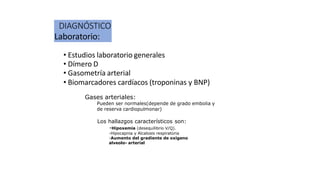 DIAGNÓSTICO
Laboratorio:
• Estudios laboratorio generales
• Dímero D
• Gasometría arterial
• Biomarcadores cardíacos (troponinas y BNP)
Gases arteriales:
Pueden ser normales(depende de grado embolia y
de reserva cardiopulmonar)
Los hallazgos característicos son:
-Hipoxemia (desequilibrio V/Q).
-Hipocapnia y Alcalosis respiratoria
-Aumento del gradiente de oxígeno
alveolo- arterial
 