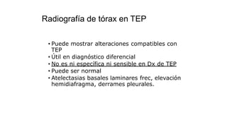 Radiografía de tórax en TEP
• Puede mostrar alteraciones compatibles con
TEP
• Útil en diagnóstico diferencial
• No es ni específica ni sensible en Dx de TEP
• Puede ser normal
• Atelectasias basales laminares frec, elevación
hemidiafragma, derrames pleurales.
 