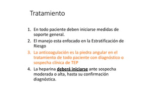 Tratamiento
1. En todo paciente deben iniciarse medidas de
soporte general.
2. El manejo esta enfocado en la Estratificación de
Riesgo
3. La anticoagulación es la piedra angular en el
tratamiento de todo paciente con diagnóstico o
sospecha clínica de TEP
4. La heparina deberá iniciarse ante sospecha
moderada o alta, hasta su confirmación
diagnóstica.
 
