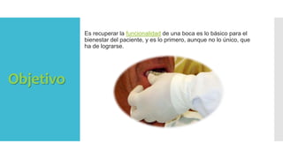 Objetivo
Es recuperar la funcionalidad de una boca es lo básico para el
bienestar del paciente, y es lo primero, aunque no lo único, que
ha de lograrse.
 