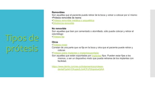 Tipos de
prótesis
Removibles
Son aquellas que el paciente puede retirar de la boca y volver a colocar por sí mismo:
•Prótesis removible de resina
•Prótesis removible metálica o esquelética
•Ortodoncia removible
No removible
Son aquellas que bien por cementado o atornillado, sólo puede colocar y retirar el
odontólogo:
•Prótesis fija
Otros
•Prótesis mixta:
Constan de una parte que va fija en la boca y otra que el paciente puede retirar y
colocar.
•Prótesis sobre implantes o implantosoportada:
Son aquellas que están soportadas por implantes fijos. Pueden estar fijas a los
mismos, o ser un dispositivo mixto que pueda retirarse de los implantes con
facilidad.
https://www.dentix.com/es-co/tratamientos/protesis-
dental?gclid=CKupjs2L3c4CFcFbhgodusQAiA
 