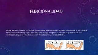 FUNCIONALIDAD
RETENCION:Toda prótesis, sea del tipo que sea, debe tener un sistema de retención eficiente, es decir, que la
restauración se mantenga sujeta en la boca y no se caiga o salga de su posición, ya que de no ser así la
masticación, deglución y fonética, se verán afectadas e incluso imposibilitadas.
 
