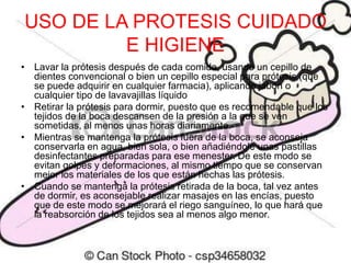 USO DE LA PROTESIS CUIDADO
E HIGIENE
• Lavar la prótesis después de cada comida, usando un cepillo de
dientes convencional o bien un cepillo especial para prótesis (que
se puede adquirir en cualquier farmacia), aplicando jabón o
cualquier tipo de lavavajillas líquido
• Retirar la prótesis para dormir, puesto que es recomendable que los
tejidos de la boca descansen de la presión a la que se ven
sometidas, al menos unas horas diariamente.
• Mientras se mantenga la prótesis fuera de la boca, se aconseja
conservarla en agua, bien sola, o bien añadiéndole unas pastillas
desinfectantes preparadas para ese menester. De este modo se
evitan golpes y deformaciones, al mismo tiempo que se conservan
mejor los materiales de los que están hechas las prótesis.
• Cuando se mantenga la prótesis retirada de la boca, tal vez antes
de dormir, es aconsejable realizar masajes en las encías, puesto
que de este modo se mejorará el riego sanguíneo, lo que hará que
la reabsorción de los tejidos sea al menos algo menor.
 