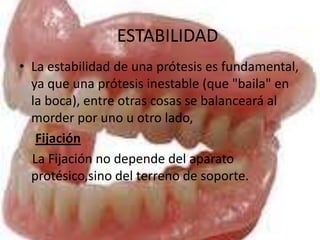 ESTABILIDAD
• La estabilidad de una prótesis es fundamental,
  ya que una prótesis inestable (que "baila" en
  la boca), entre otras cosas se balanceará al
  morder por uno u otro lado,
   Fijación
  La Fijación no depende del aparato
  protésico,sino del terreno de soporte.
 