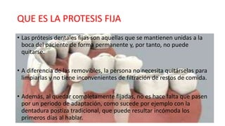 QUE ES LA PROTESIS FIJA
• Las prótesis dentales fijas son aquellas que se mantienen unidas a la
boca del paciente de forma permanente y, por tanto, no puede
quitarse.
• A diferencia de las removibles, la persona no necesita quitárselas para
limpiarlas y no tiene inconvenientes de filtración de restos de comida.
• Además, al quedar completamente fijadas, no es hace falta que pasen
por un periodo de adaptación, como sucede por ejemplo con la
dentadura postiza tradicional, que puede resultar incómoda los
primeros días al hablar.
 