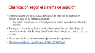 Clasificación según el sistema de sujeción
• Podemos hacer una primera categorización de este tipo de prótesis en
función de cuál es su método de fijación.
• Por un lado, encontramos las prótesis fijas que se sujetan sobre el diente natural del
paciente.
• Para que no haya discordancia de tamaños y posición, es habitual que el
dentista necesite tallar la pieza dental hasta formar lo que se conoce como un
muñón.
• Sobre ese diente remanente se encaja y cementa la prótesis.
• http://www.scielo.edu.uy/pdf/ode/v13n18/v13n18a03.pdf
 