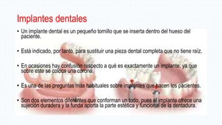 Implantes dentales
• Un implante dental es un pequeño tornillo que se inserta dentro del hueso del
paciente.
• Está indicado, por tanto, para sustituir una pieza dental completa que no tiene raíz.
• En ocasiones hay confusión respecto a qué es exactamente un implante, ya que
sobre este se coloca una corona.
• Es una de las preguntas más habituales sobre implantes que hacen los pacientes.
• Son dos elementos diferentes que conforman un todo, pues el implante ofrece una
sujeción duradera y la funda aporta la parte estética y funcional de la dentadura.
 